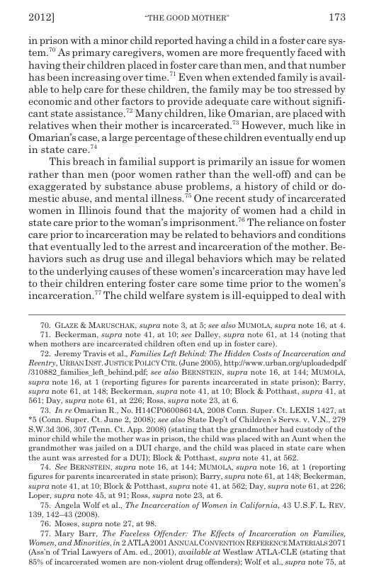 2012] “THE GOOD MOTHER" 173  inprison with a minor child reported having a child in a foster care sys- tem. As primary caregivers, women are more frequently faced with having theirchildren placed in foster care than men, and that number hasbeen increasing over time.” Even when extended family is avail- able to help care for these children, the family may be too stressed by, economic and other factors to provide adequate care without signifi- cant state assistance.”” Many children, like Omarian, are placed with relatives when their mother is incarcerated.” However, much like in Omarian’s case, alarge percentage of these children eventually end up in state care.”  This breach in familial support is primarily an issue for women rather than men (poor women rather than the well-off) and can be exaggerated by substance abuse problems, a history of child or do- mestic abuse, and mental illness.” One recent study of incarcerated women in Illinois found that the majority of women had a child in state care prior to the woman’s imprisonment.® The reliance on foster care prior to incarceration may be related to behaviors and conditions that eventually led to the arrest and incarceration of the mother. Be- haviors such as drug use and illegal behaviors which may be related tothe underlying causes of these women’s incarceration may have led to their children entering foster care some time prior to the women’s incarceration.” The child welfare system is ill-equipped to deal with  70, GLAZE & MARUSCHAK, supra note 3, at 5 see also MUMOLA, supra note 16, at 4.  71, Beckerman, supra note 41, at 10; see Dalley, supra note 61, at 14 (noting that when mothers are incarcerated children often end up in foster care).  72. Joremy Travis et al Families Left Behind: The Hidden Costs o Incarceration and.  Reentry, URBAN INST. JUSTICE POLICY CTR. (Juno 2008), http/iwwo urban orgluplondedpdf 1310882 families_left_bohind.pdf; sce also BERNSTEIN, supra note 16, at 144; MUMOLA, stpra note 16, at 1 (reporting figures for parents incarcerated in state prison); Bary, supra note 61, at 148; Beckerman, supra note 41, at 10; Block & Potthast, supra 41, al 561; Day, supra note 61, at 226; Ross, supra note 23, at 6. 73, In ro Omarian R No. H14CPOG00S6144, 2008 Conn. Super. Ct. LEXIS 1427, at (Conn. Super. Ct. Jure 2, 2008); e also State Dep’tof Children’s Servs. v. V.N., 279 .84 306, 307 (Tonn. Ct. App. 2008) (stating that the grandmother had custody of the. minor child while the mother was in prison, the child was placed with an Aunt when the grandmother was jailed on a DUI charge, and the child was placed in state care when the aunt was arrested for a DUD; Block & Potthast, supra note 41, at 562.  74, See BERNSTEI, supra note 16, at 144; MUMOLA, supra note 16, at 1 (reporting figures for parents incarcerated in state prison); Barry, supra note 61, at 148; Beckerman, supra note 41, at 10; Block & Potthast, supra note 41, at 562; Day, supra note 61, at 226; Loper, supra note 43, at 91; Ros, supra note 23, at 6.  75. Angola Wolf ot al, The Incarceration of Women in California, 13 U F. L RY. 139, 14243 (2008).  76, Moses, supra note 27, at 95.  77, Mary Barr, The Faceless Offender: The Effects of Incarceration on Families, Women, and Minoritiesin 2 ATLA 2001 ANNUAL CONVENTION REFERENCE MATERIALS 2071 (Assn of Trial Lawyers of Am. od, 2001), available at Westlaw ATLA-CLE (stating that 85% of incarcrated women are non-violent drug offenders); Woll et al, supra note 75,  